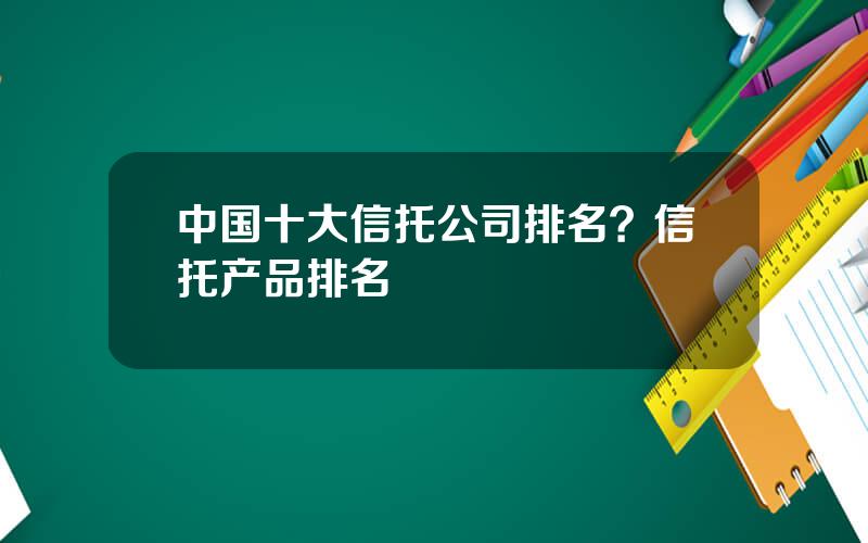 中国十大信托公司排名？信托产品排名