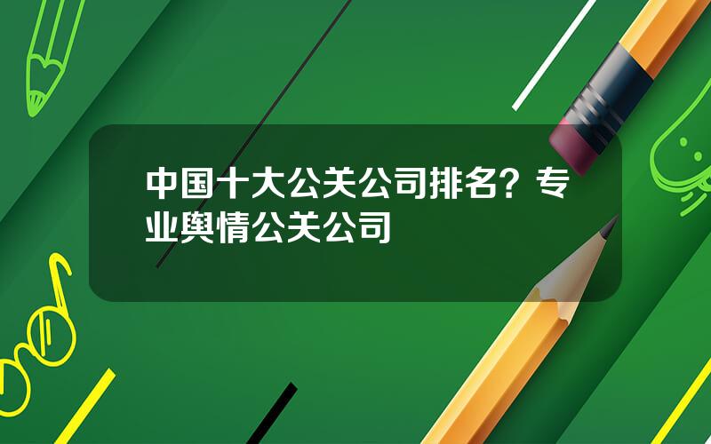 中国十大公关公司排名？专业舆情公关公司