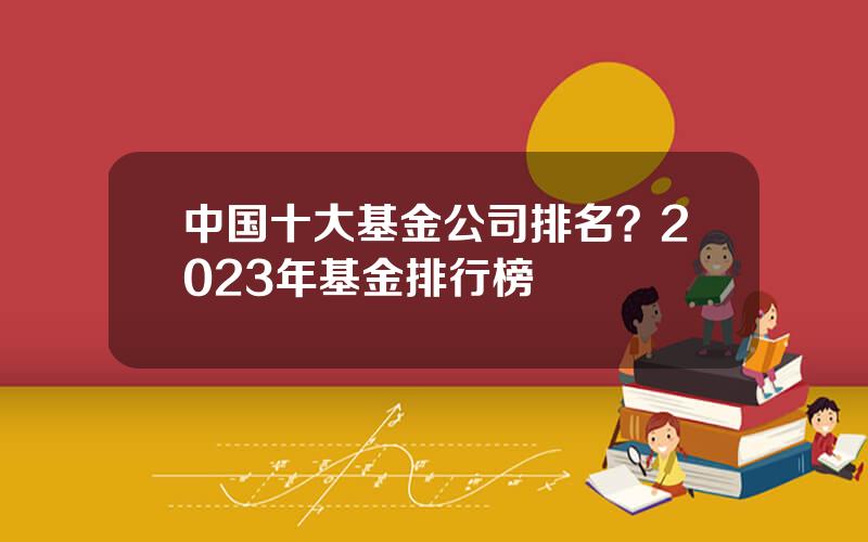 中国十大基金公司排名？2023年基金排行榜