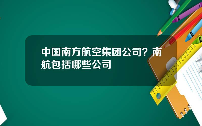 中国南方航空集团公司？南航包括哪些公司