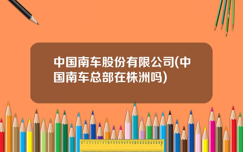 中国南车股份有限公司(中国南车总部在株洲吗)