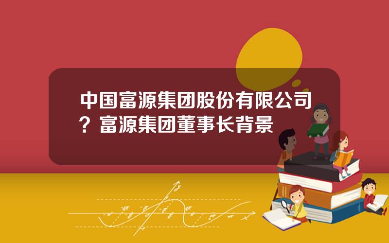 中国富源集团股份有限公司？富源集团董事长背景