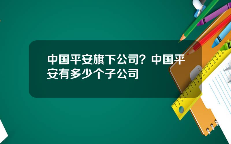 中国平安旗下公司？中国平安有多少个子公司