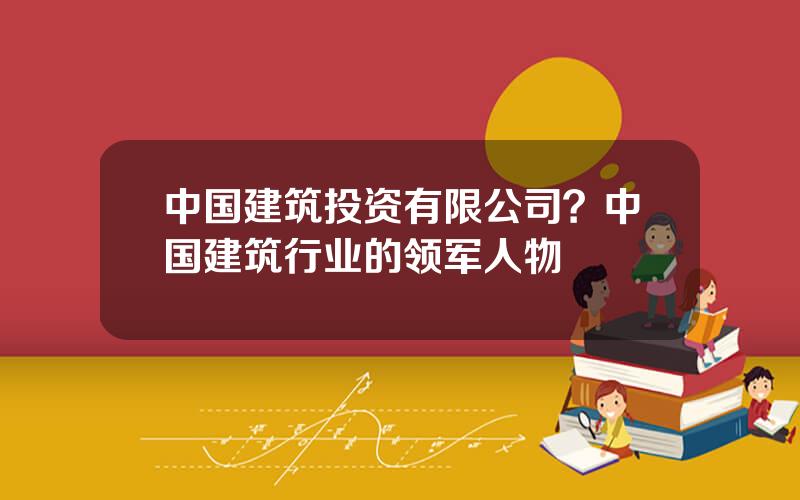 中国建筑投资有限公司？中国建筑行业的领军人物