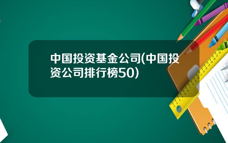 中国投资基金公司(中国投资公司排行榜50)