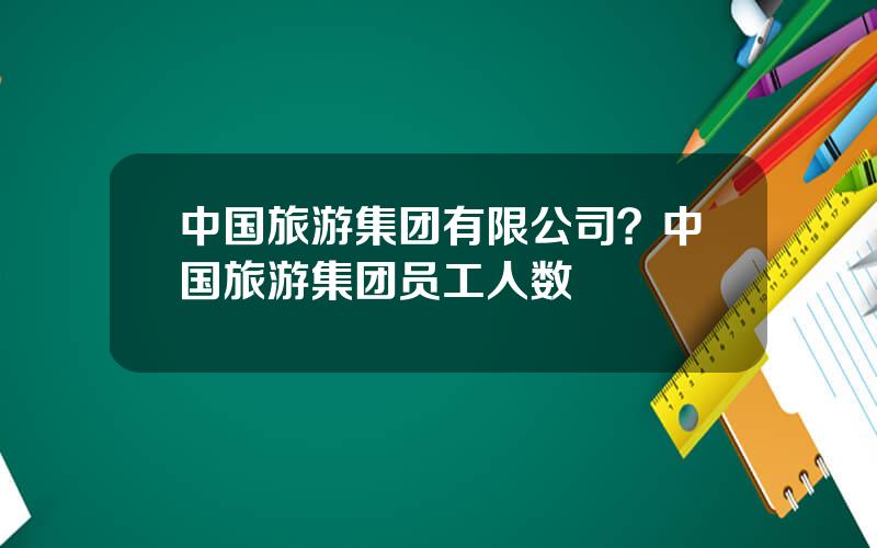 中国旅游集团有限公司？中国旅游集团员工人数