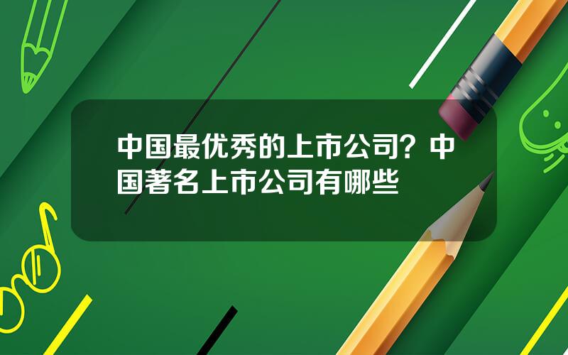 中国最优秀的上市公司？中国著名上市公司有哪些