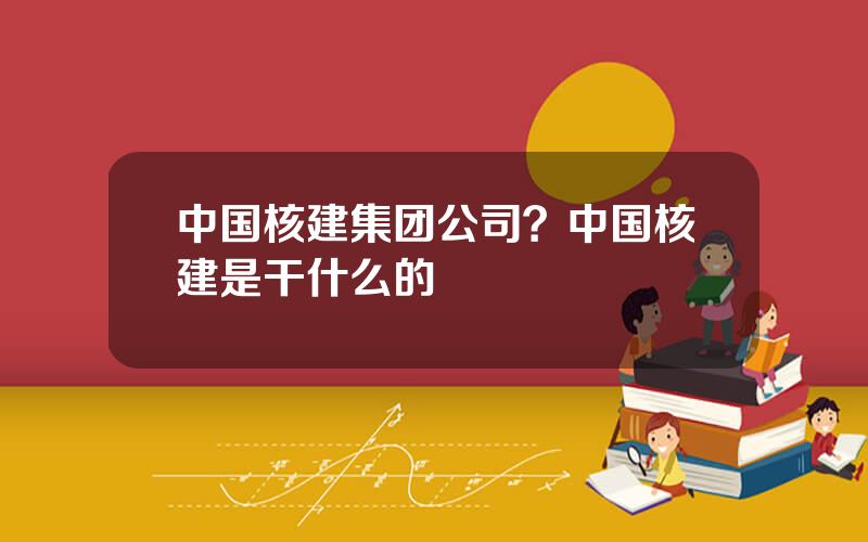 中国核建集团公司？中国核建是干什么的