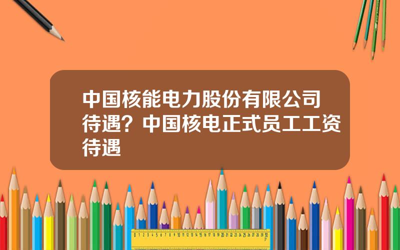 中国核能电力股份有限公司待遇？中国核电正式员工工资待遇