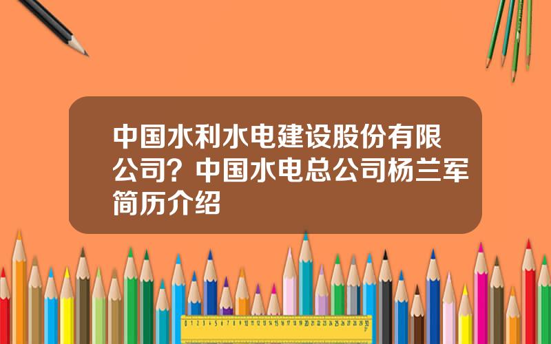 中国水利水电建设股份有限公司？中国水电总公司杨兰军简历介绍