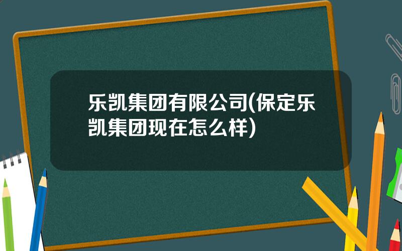 乐凯集团有限公司(保定乐凯集团现在怎么样)