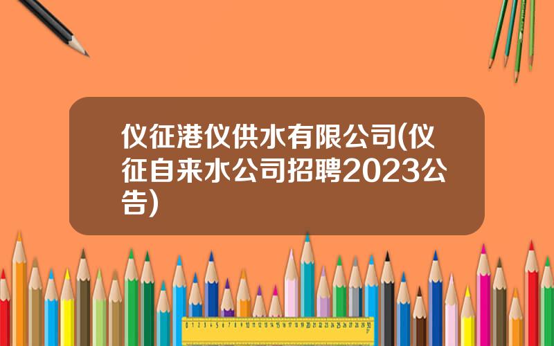 仪征港仪供水有限公司(仪征自来水公司招聘2023公告)