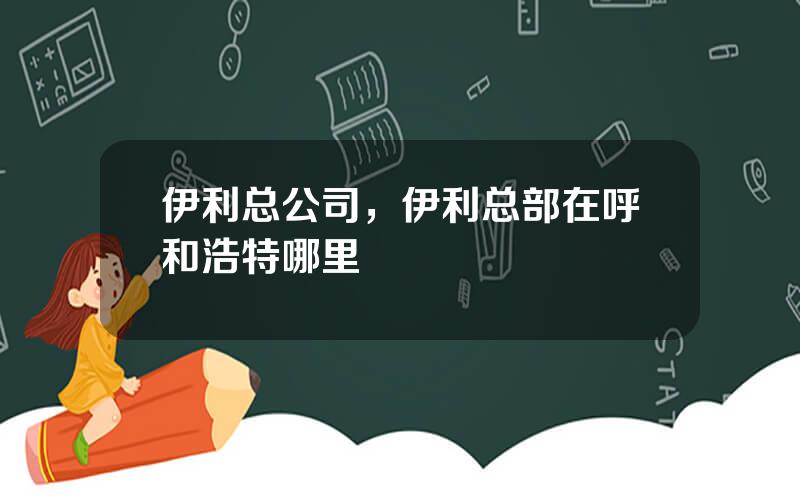 伊利总公司，伊利总部在呼和浩特哪里