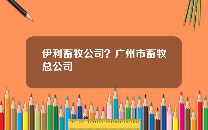 伊利畜牧公司？广州市畜牧总公司