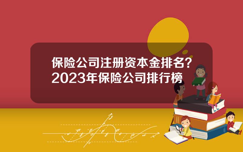 保险公司注册资本金排名？2023年保险公司排行榜