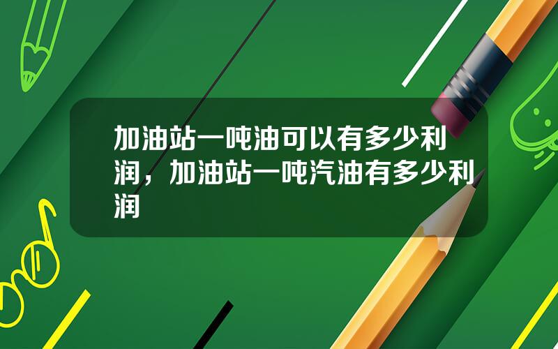 加油站一吨油可以有多少利润，加油站一吨汽油有多少利润