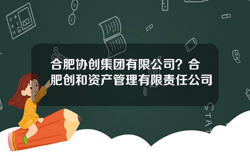 合肥协创集团有限公司？合肥创和资产管理有限责任公司