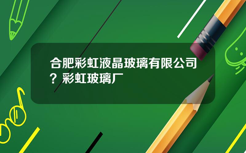 合肥彩虹液晶玻璃有限公司？彩虹玻璃厂