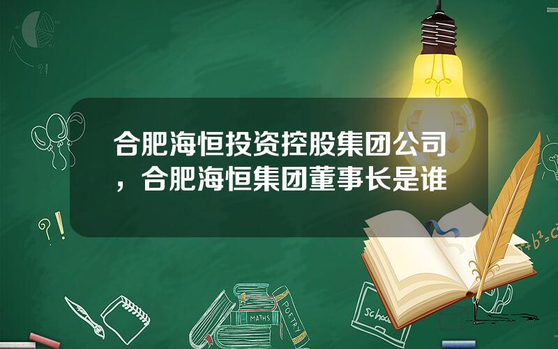 合肥海恒投资控股集团公司，合肥海恒集团董事长是谁