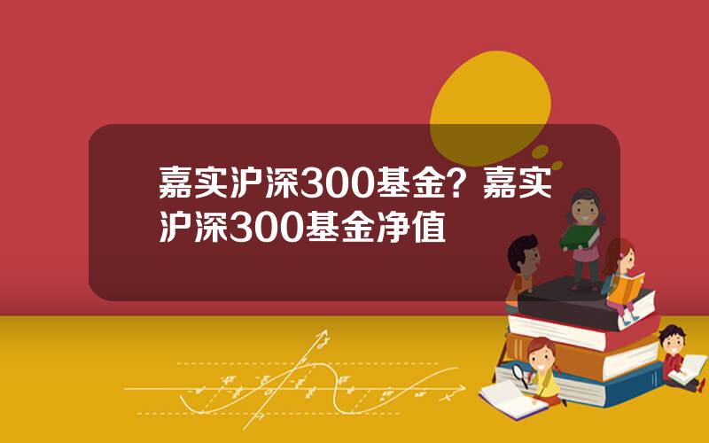 嘉实沪深300基金？嘉实沪深300基金净值