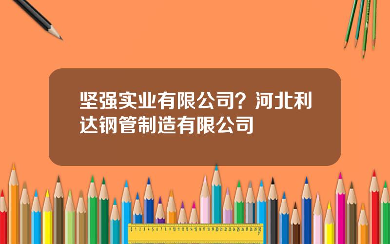 坚强实业有限公司？河北利达钢管制造有限公司