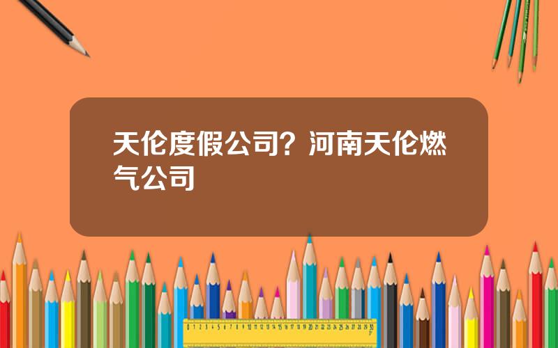 天伦度假公司？河南天伦燃气公司