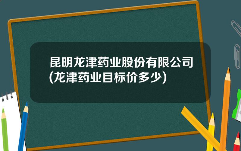 昆明龙津药业股份有限公司(龙津药业目标价多少)