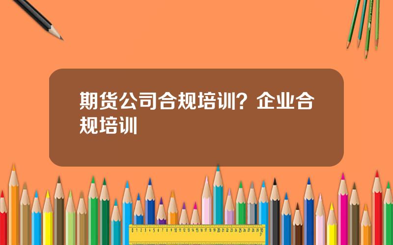 期货公司合规培训？企业合规培训