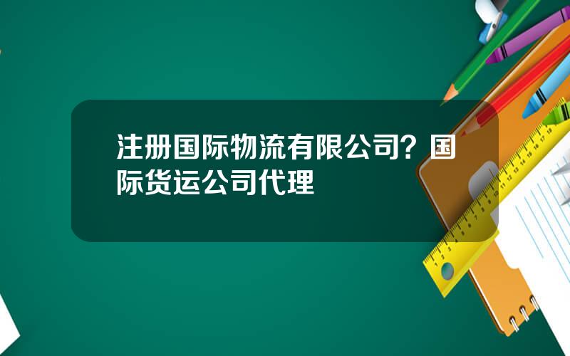 注册国际物流有限公司？国际货运公司代理