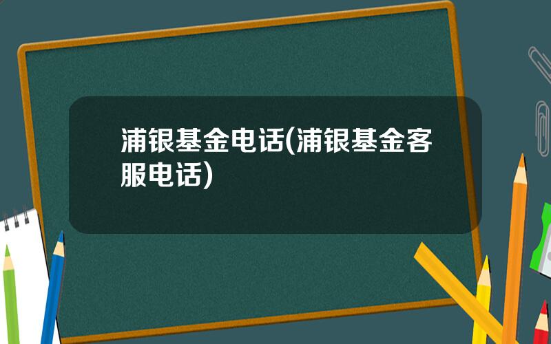 浦银基金电话(浦银基金客服电话)