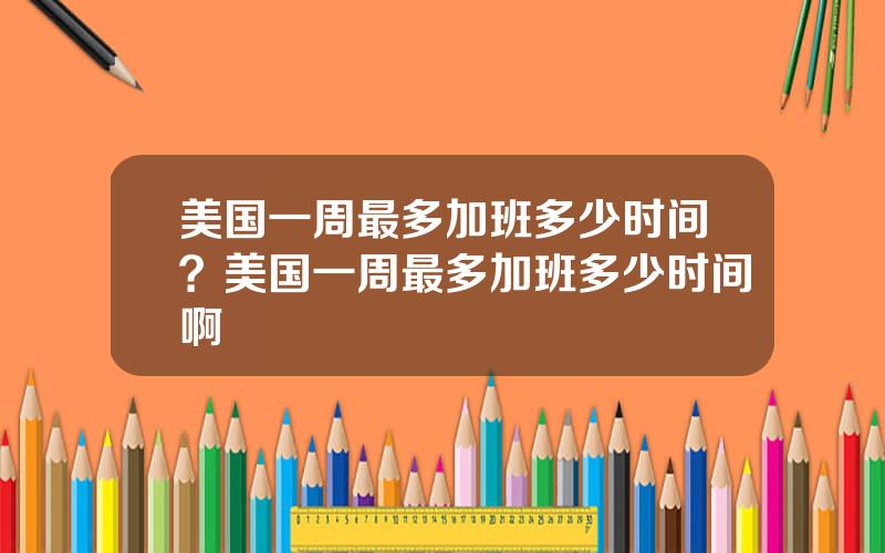 美国一周最多加班多少时间？美国一周最多加班多少时间啊