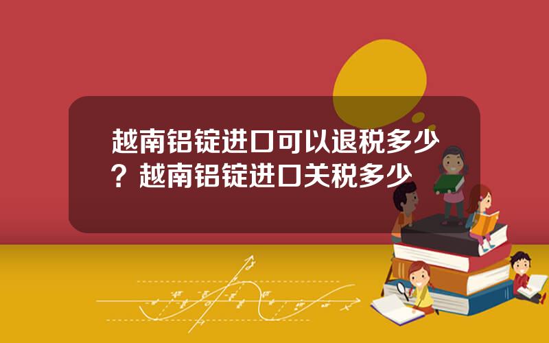 越南铝锭进口可以退税多少？越南铝锭进口关税多少