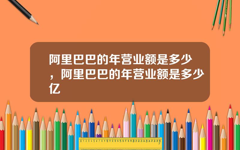 阿里巴巴的年营业额是多少，阿里巴巴的年营业额是多少亿